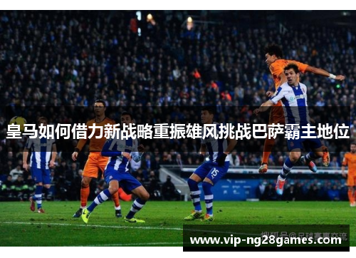 皇马如何借力新战略重振雄风挑战巴萨霸主地位