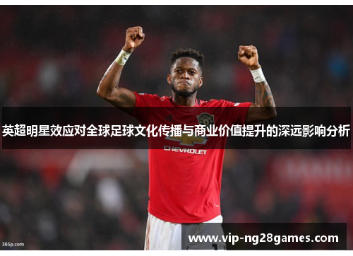 英超明星效应对全球足球文化传播与商业价值提升的深远影响分析